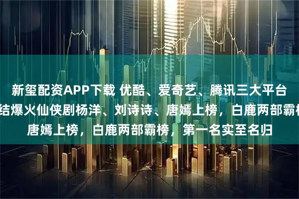 新玺配资APP下载 优酷、爱奇艺、腾讯三大平台剧单，2025年已完结爆火仙侠剧杨洋、刘诗诗、唐嫣上榜，白鹿两部霸榜，第一名实至名归