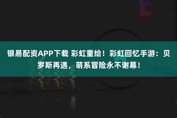 银易配资APP下载 彩虹重绘！彩虹回忆手游：贝罗斯再遇，萌系冒险永不谢幕！