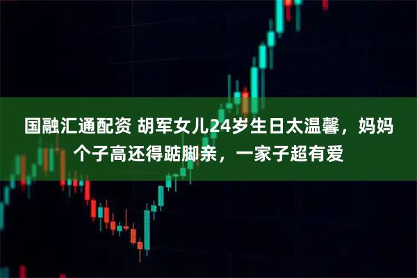国融汇通配资 胡军女儿24岁生日太温馨，妈妈个子高还得踮脚亲，一家子超有爱