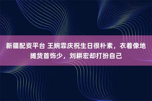 新疆配资平台 王婉霏庆祝生日很朴素，衣着像地摊货首饰少，刘耕宏却打扮自己