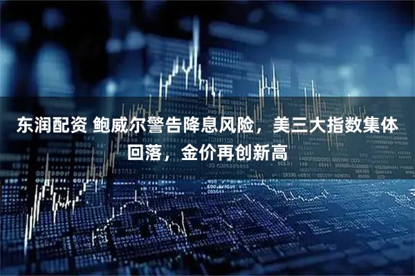 东润配资 鲍威尔警告降息风险，美三大指数集体回落，金价再创新高