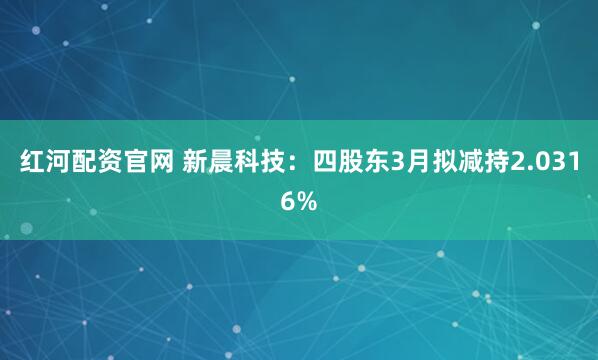 红河配资官网 新晨科技：四股东3月拟减持2.0316%