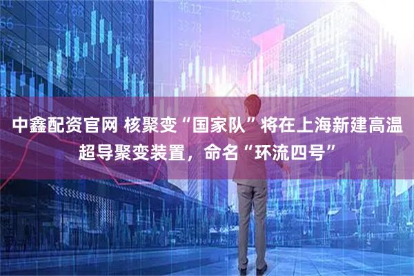 中鑫配资官网 核聚变“国家队”将在上海新建高温超导聚变装置，命名“环流四号”