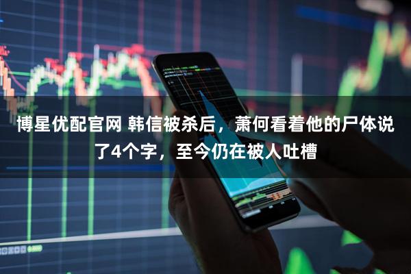 博星优配官网 韩信被杀后，萧何看着他的尸体说了4个字，至今仍在被人吐槽