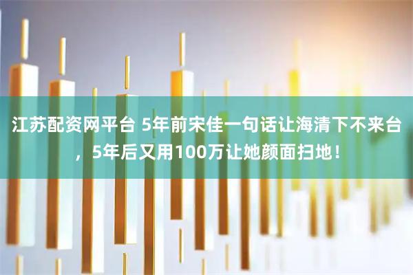 江苏配资网平台 5年前宋佳一句话让海清下不来台，5年后又用100万让她颜面扫地！