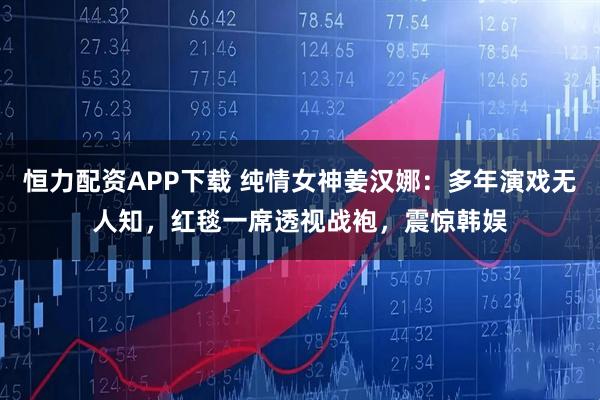 恒力配资APP下载 纯情女神姜汉娜：多年演戏无人知，红毯一席透视战袍，震惊韩娱