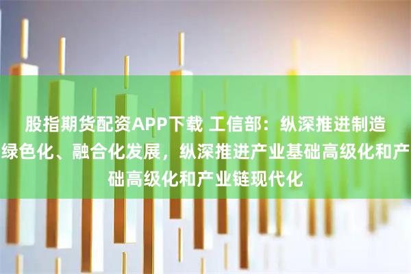 股指期货配资APP下载 工信部：纵深推进制造业智能化、绿色化、融合化发展，纵深推进产业基础高级化和产业链现代化