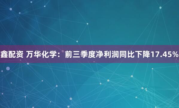 鑫配资 万华化学：前三季度净利润同比下降17.45%