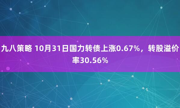九八策略 10月31日国力转债上涨0.67%，转股溢价率30.56%