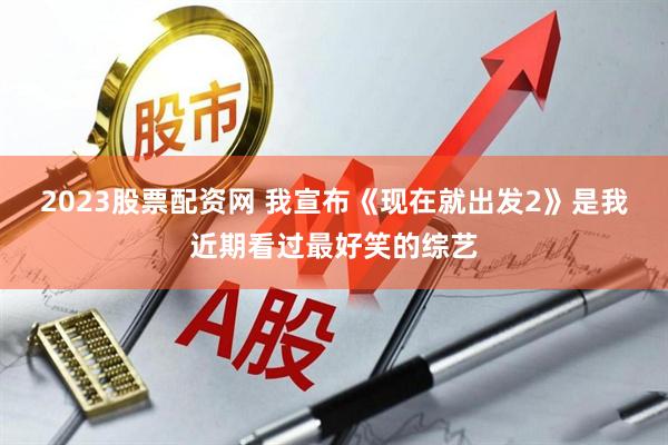 2023股票配资网 我宣布《现在就出发2》是我近期看过最好笑的综艺
