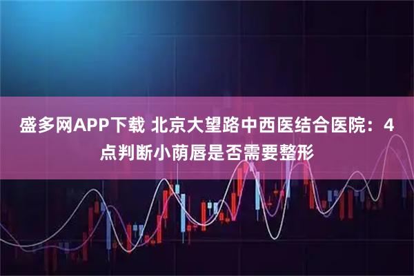 盛多网APP下载 北京大望路中西医结合医院：4点判断小荫唇是否需要整形
