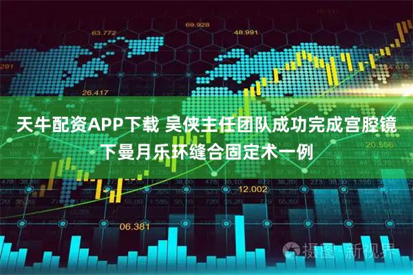 天牛配资APP下载 吴侠主任团队成功完成宫腔镜下曼月乐环缝合固定术一例