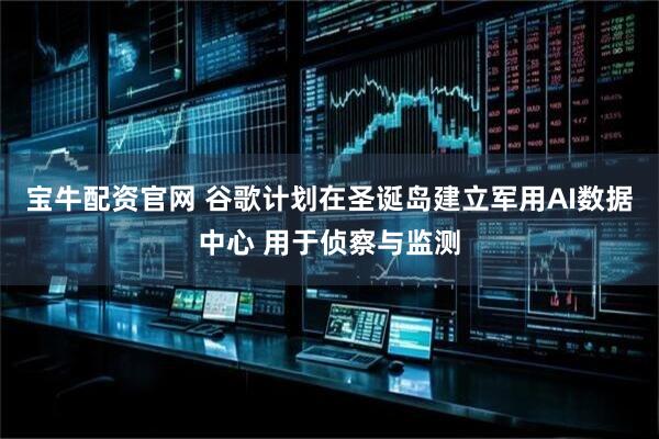 宝牛配资官网 谷歌计划在圣诞岛建立军用AI数据中心 用于侦察与监测