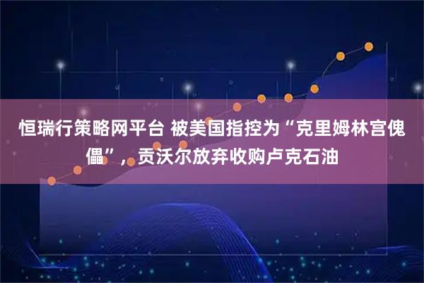 恒瑞行策略网平台 被美国指控为“克里姆林宫傀儡”，贡沃尔放弃收购卢克石油