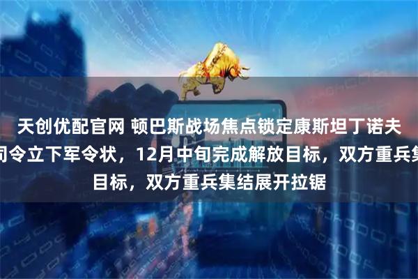天创优配官网 顿巴斯战场焦点锁定康斯坦丁诺夫卡，俄军新司令立下军令状，12月中旬完成解放目标，双方重兵集结展开拉锯