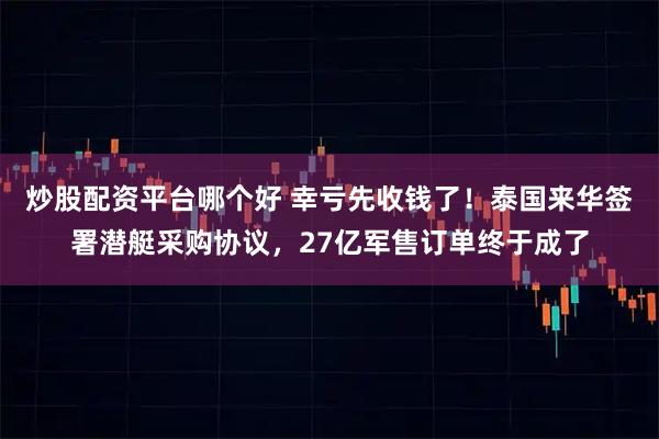炒股配资平台哪个好 幸亏先收钱了！泰国来华签署潜艇采购协议，27亿军售订单终于成了