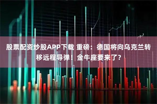 股票配资炒股APP下载 重磅：德国将向乌克兰转移远程导弹！金牛座要来了？