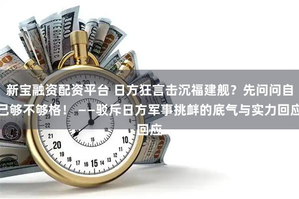 新宝融资配资平台 日方狂言击沉福建舰？先问问自己够不够格！ ——驳斥日方军事挑衅的底气与实力回应