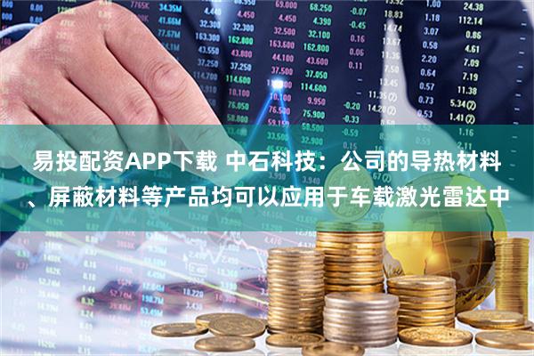易投配资APP下载 中石科技：公司的导热材料、屏蔽材料等产品均可以应用于车载激光雷达中