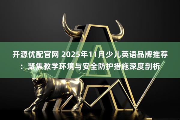 开源优配官网 2025年11月少儿英语品牌推荐：聚焦教学环境与安全防护措施深度剖析