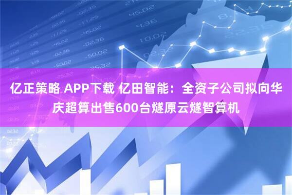 亿正策略 APP下载 亿田智能：全资子公司拟向华庆超算出售600台燧原云燧智算机
