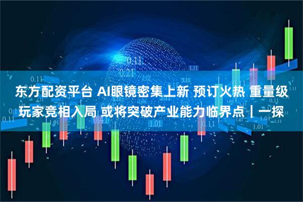 东方配资平台 AI眼镜密集上新 预订火热 重量级玩家竞相入局 或将突破产业能力临界点｜一探