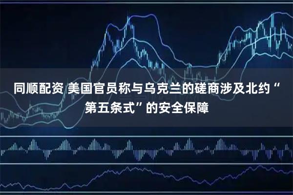 同顺配资 美国官员称与乌克兰的磋商涉及北约“第五条式”的安全保障