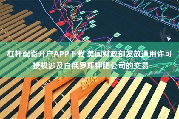 杠杆配资开户APP下载 美国财政部发放通用许可 授权涉及白俄罗斯钾肥公司的交易