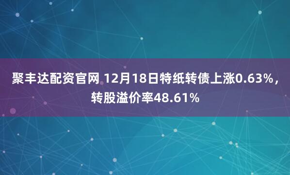 聚丰达配资官网 12月18日特纸转债上涨0.63%，转股溢价率48.61%