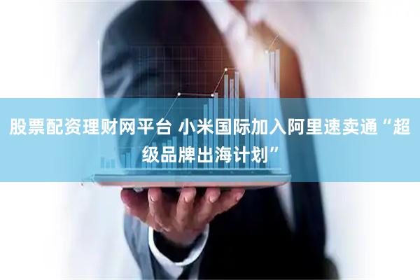 股票配资理财网平台 小米国际加入阿里速卖通“超级品牌出海计划”