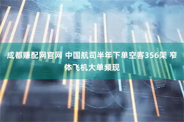 成都赚配网官网 中国航司半年下单空客356架 窄体飞机大单频现