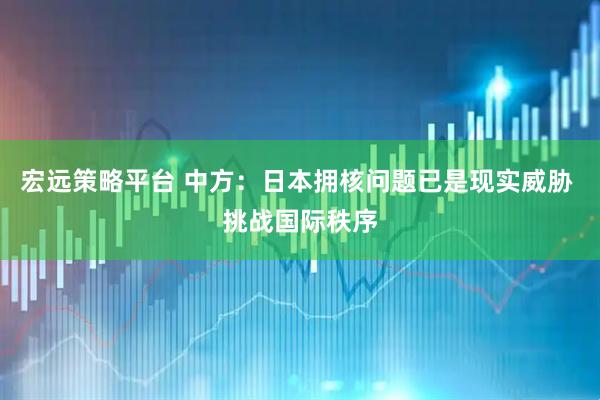 宏远策略平台 中方：日本拥核问题已是现实威胁 挑战国际秩序