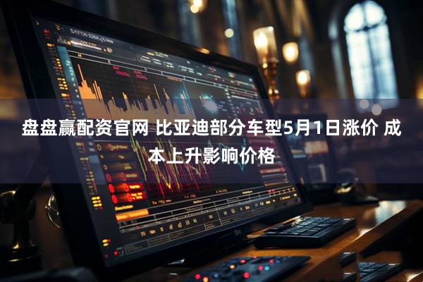 盘盘赢配资官网 比亚迪部分车型5月1日涨价 成本上升影响价格