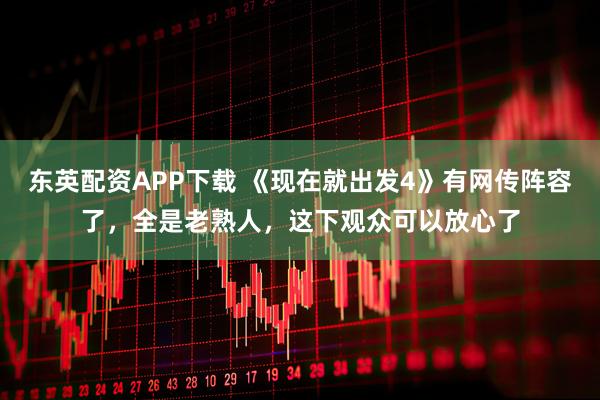 东英配资APP下载 《现在就出发4》有网传阵容了，全是老熟人，这下观众可以放心了