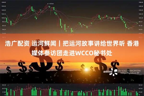 浩广配资 运河鲜闻｜把运河故事讲给世界听 香港媒体参访团走进WCCO秘书处