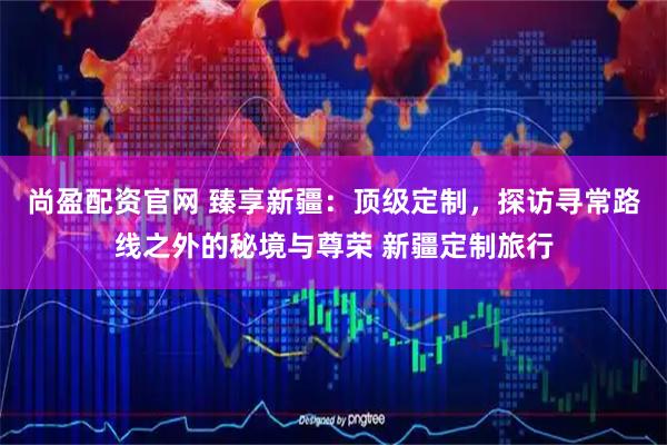 尚盈配资官网 臻享新疆：顶级定制，探访寻常路线之外的秘境与尊荣 新疆定制旅行