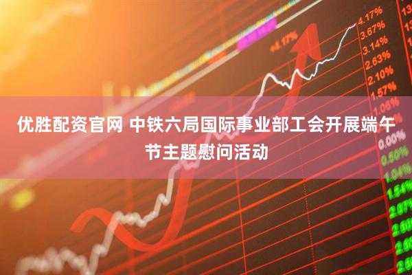 优胜配资官网 中铁六局国际事业部工会开展端午节主题慰问活动