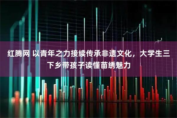 红腾网 以青年之力接续传承非遗文化，大学生三下乡带孩子读懂苗绣魅力