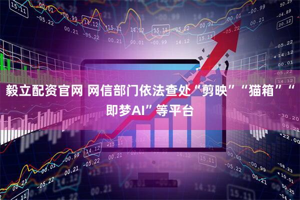 毅立配资官网 网信部门依法查处“剪映”“猫箱”“即梦AI”等平台