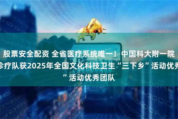 股票安全配资 全省医疗系统唯一！中国科大附一院巡回诊疗队获2025年全国文化科技卫生“三下乡”活动优秀团队