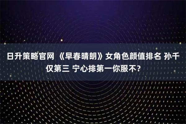 日升策略官网 《早春晴朗》女角色颜值排名 孙千仅第三 宁心排第一你服不？