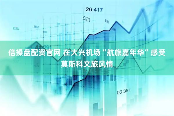 倍操盘配资官网 在大兴机场“航旅嘉年华”感受莫斯科文旅风情