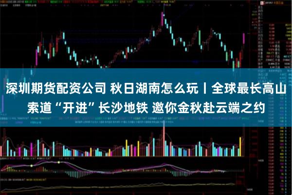 深圳期货配资公司 秋日湖南怎么玩丨全球最长高山索道“开进”长沙地铁 邀你金秋赴云端之约
