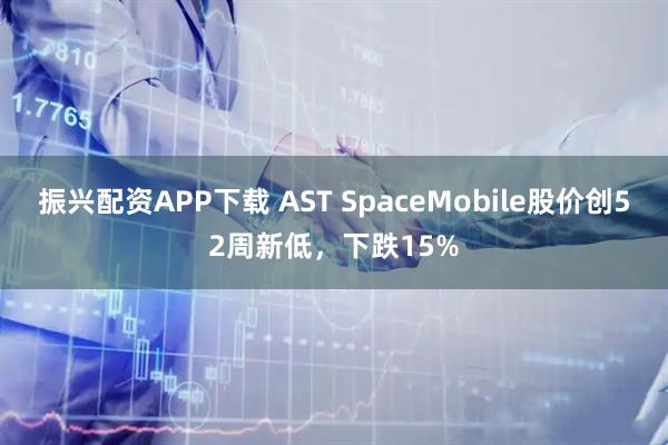 振兴配资APP下载 AST SpaceMobile股价创52周新低，下跌15%